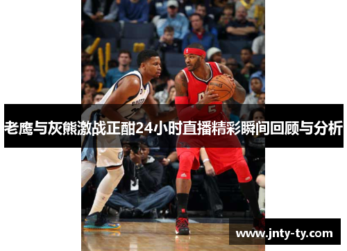 老鹰与灰熊激战正酣24小时直播精彩瞬间回顾与分析